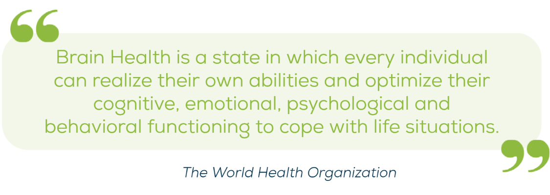 “Brain health is a state in which every individual can realise their own abilities and optimise their cognitive, emotional, psychological and behavioural functioning to cope with life situations”. -'WHO' “Brain health is a state in which every individual can realise their own abilities and optimise their cognitive, emotional, psychological and behavioural functioning to cope with life situations”. -'WHO'